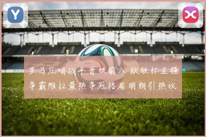 罗马压哨战平晋级前八 欧联杯五强争霸维拉最热争冠格局明朗引热议